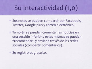 Su Interactividad (1,0)
• Sus notas se pueden compartir por Facebook,
  Twitter, Google plus y correo electrónico.

• También se pueden comentar las noticias en
  una sección inferior y estas mismas se pueden
  “recomendar” y enviar a través de las redes
  sociales (compartir comentarios).
• Su registro es gratuito.
 