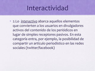 Interactividad
• 2.Lo interactivo abarca aquellos elementos
  que convierten a los usuarios en divulgadores
  activos del contenido de los periódicos en
  lugar de simples receptores pasivos. En esta
  categoría entra, por ejemplo, la posibilidad de
  compartir un artículo periodístico en las redes
  sociales (twitter/facebook)
 