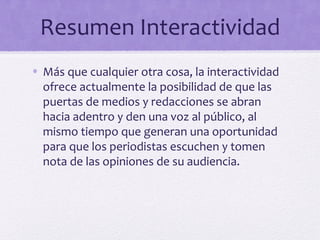 Resumen Interactividad
• Más que cualquier otra cosa, la interactividad
  ofrece actualmente la posibilidad de que las
  puertas de medios y redacciones se abran
  hacia adentro y den una voz al público, al
  mismo tiempo que generan una oportunidad
  para que los periodistas escuchen y tomen
  nota de las opiniones de su audiencia.
 