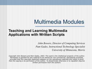 Multimedia Modules
Teaching and Learning Multimedia
Applications with Written Scripts
John Bowers, Director of Computing Services
Pam Gades, Instructional Technology Specialist
University of Minnesota, Morris
Copyright John Bowers and Pam Gades, 2003. This work is the intellectual property of the author.
Permission is granted for this material to be shared for non-commercial, educational purposes,
provided that this copyright statement appears on the reproduced materials and notice is given
that the copying is by permission of the author. To disseminate otherwise or to republish requires
written permission from the authors.
 