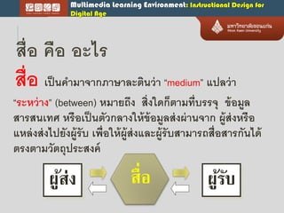 Multimedia Learning Environment: Instructional Design for
Digital Age
สื่อ คือ อะไร
สื่อ เป็นคำมำจำกภำษำละตินว่ำ “medium” แปลว่ำ
“ระหว่ำง” (between) หมำยถึง สิ่งใดก็ตำมที่บรรจุ ข้อมูล
สำรสนเทศ หรือเป็นตัวกลำงให้ข้อมูลส่งผ่ำนจำก ผู้ส่งหรือ
แหล่งส่งไปยังผู้รับ เพื่อให้ผู้ส่งและผู้รับสำมำรถสื่อสำรกันได้
ตรงตำมวัตถุประสงค์
ผู้ส่ง ผู้รับสื่อ
 