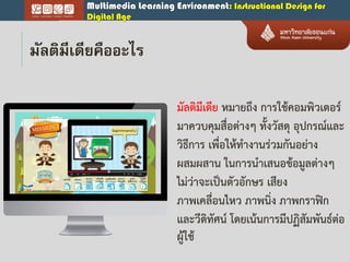 Multimedia Learning Environment: Instructional Design for
Digital Age
มัลติมีเดีย หมายถึง การใช้คอมพิวเตอร์
มาควบคุมสื่อต่างๆ ทั้งวัสดุ อุปกรณ์และ
วิธีการ เพื่อให้ทางานร่วมกันอย่าง
ผสมผสาน ในการนาเสนอข้อมูลต่างๆ
ไม่ว่าจะเป็นตัวอักษร เสียง
ภาพเคลื่อนไหว ภาพนิ่ง ภาพกราฟิก
และวีดิทัศน์ โดยเน้นการมีปฏิสัมพันธ์ต่อ
ผู้ใช้
มัลติมีเดียคืออะไร
 