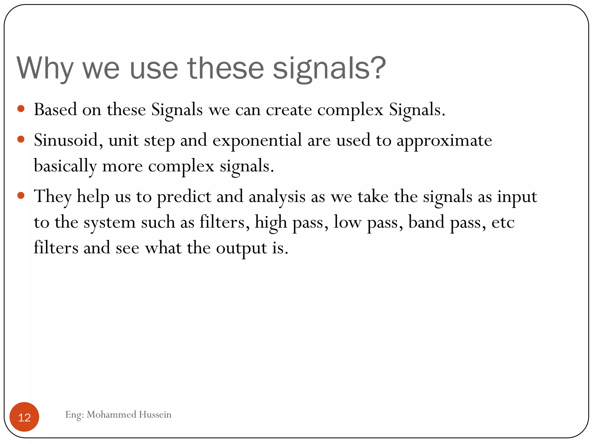 Why we use these signals?
 Based on these Signals we can create complex Signals.
 Sinusoid, unit step and exponential are used to approximate
basically more complex signals.
 They help us to predict and analysis as we take the signals as input
to the system such as filters, high pass, low pass, band pass, etc
filters and see what the output is.
12 Eng: Mohammed Hussein
 