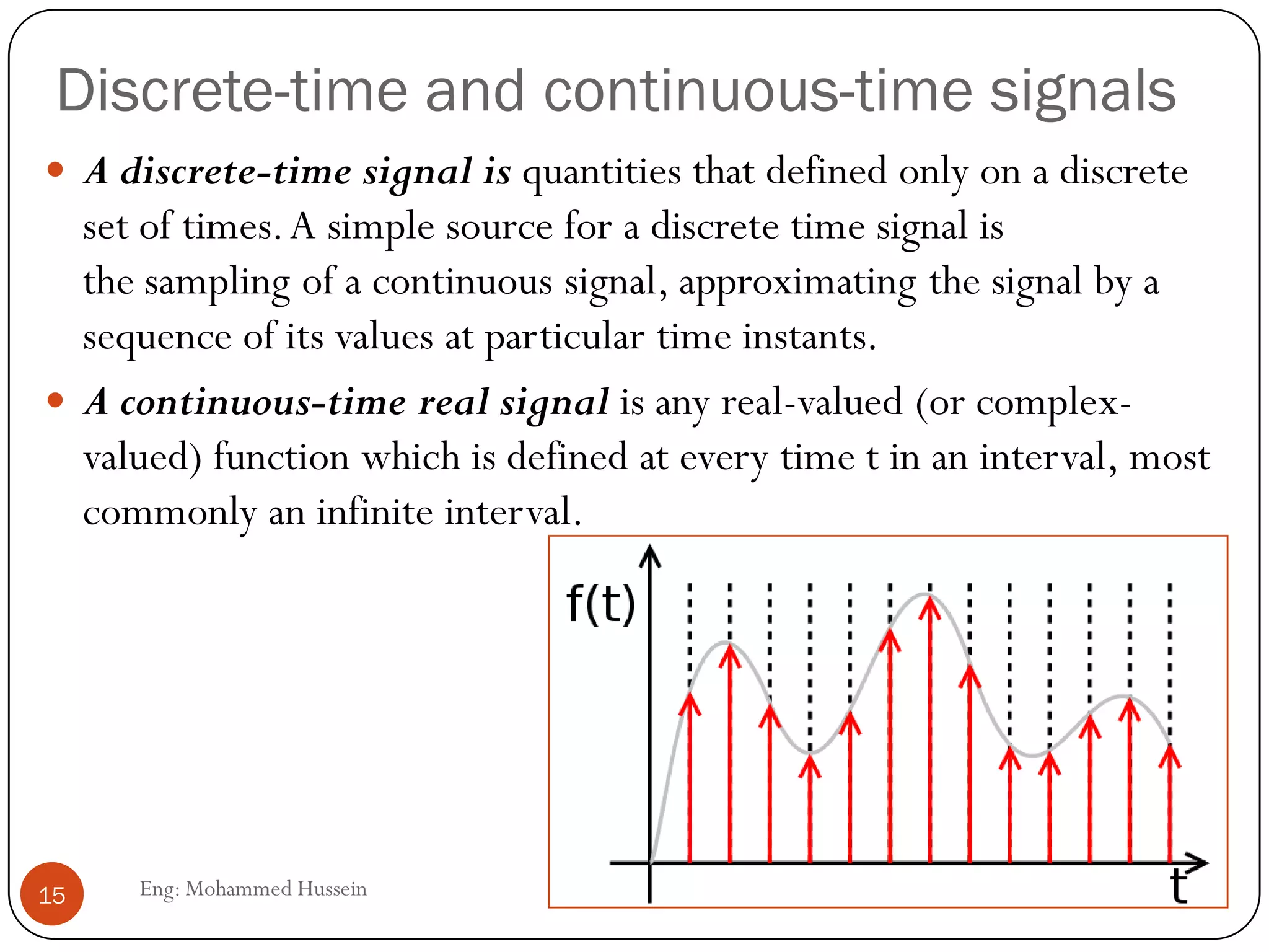 Discrete-time and continuous-time signals
 A discrete-time signal is quantities that defined only on a discrete
set of times.A simple source for a discrete time signal is
the sampling of a continuous signal, approximating the signal by a
sequence of its values at particular time instants.
 A continuous-time real signal is any real-valued (or complex-
valued) function which is defined at every time t in an interval, most
commonly an infinite interval.
15 Eng: Mohammed Hussein
 