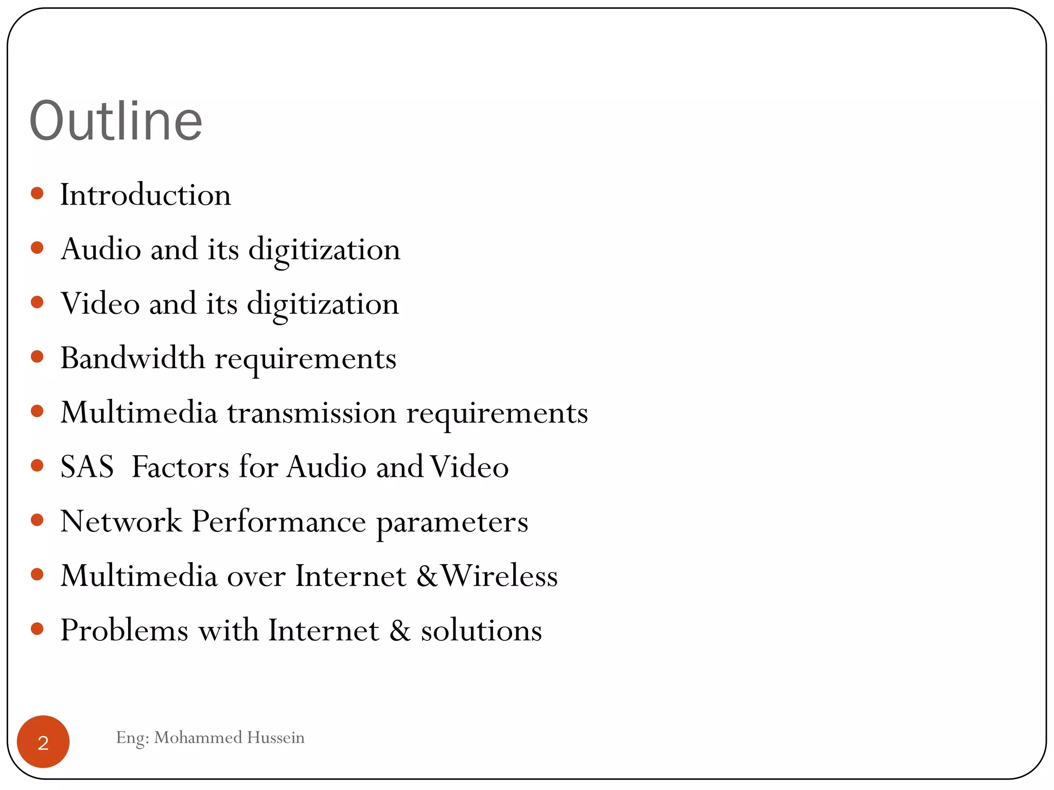 Outline
 Introduction
 Audio and its digitization
 Video and its digitization
 Bandwidth requirements
 Multimedia transmission requirements
 SAS Factors for Audio andVideo
 Network Performance parameters
 Multimedia over Internet &Wireless
 Problems with Internet & solutions
2 Eng: Mohammed Hussein
 