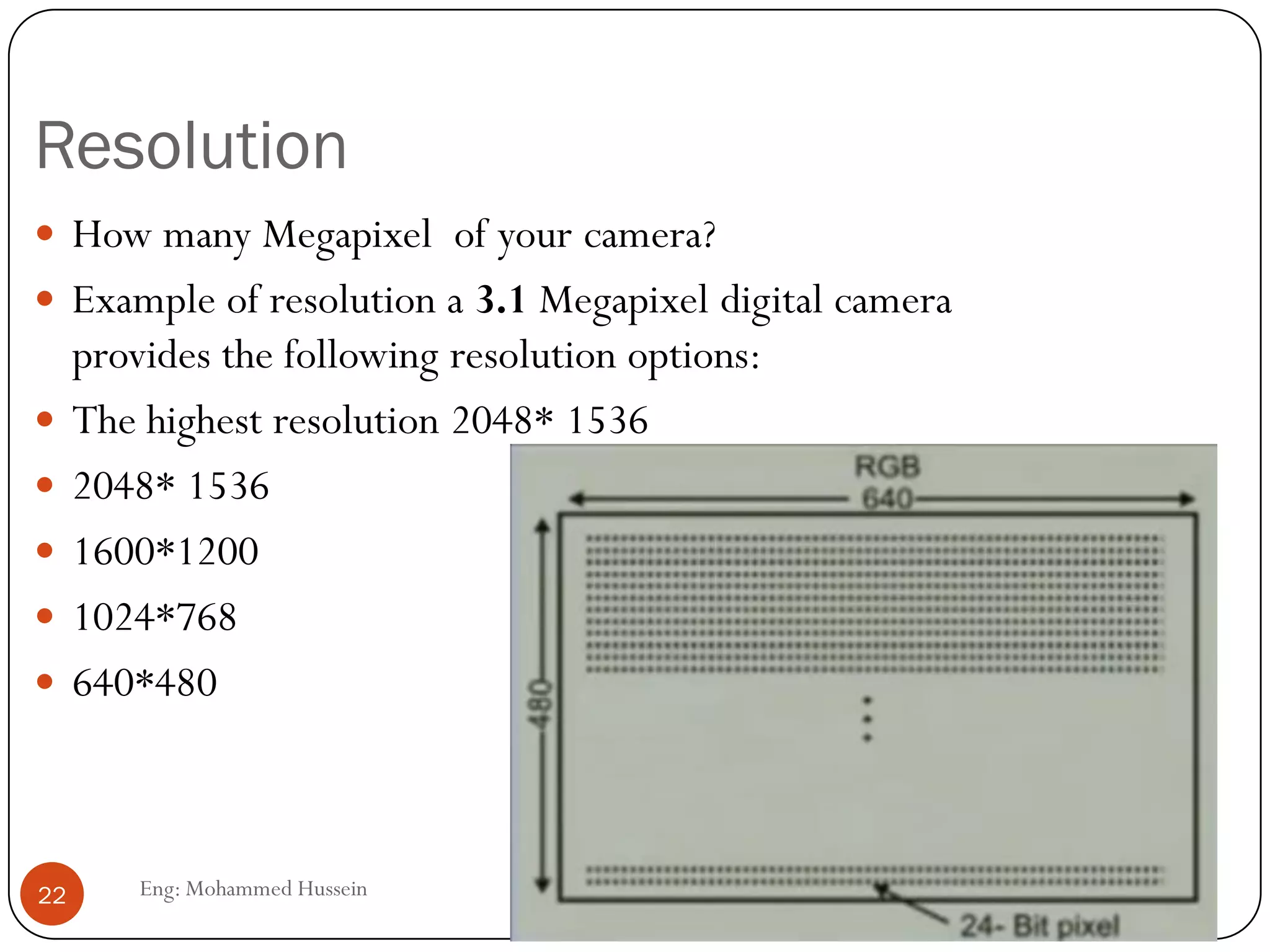 Digitizing video
 Each frame is divided in small grids, called pixels.
 For black-and-whiteTV, grey level of each pixel is represented by 8
bits.
 In case of color, each pixel is represented by 24 bit, 8-bit for each
primary colors (R G B ).
 Assuming that a frame is made of 640*480 pixels, the bandwidth
requirement is 2*25*640*480*24 =368.64 Mbps
 The 25 frames repeated 2 times with 24 bits color
 This is too high for transmission without compression through the
internet.
22 Eng: Mohammed Hussein
 
