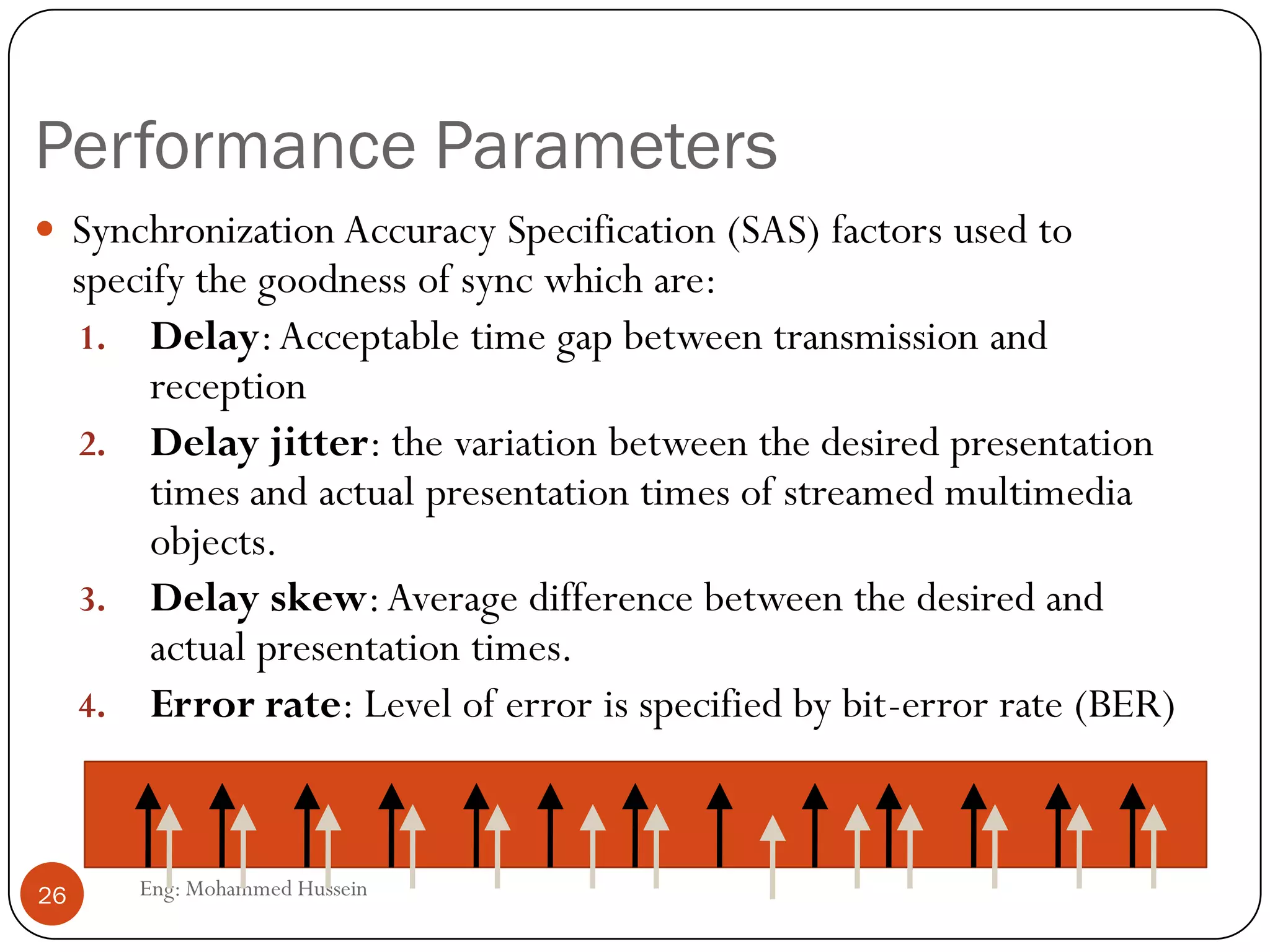 Multimedia Transmission Requirements
Eng: Mohammed Hussein26
Qualitative requirements are:
1. Response of the human ear (20 Hz to 20 KHz, sensitive to changes
to signal levels rather than absolute values, for animal can be more
then human ).
2. Response of the Human Eye (retains for few msec before decaying)
3. Tolerance to Error ( Higher error rate tolerance for uncompressed
signals), also as we communicate with network there became an
error after compressed.
4. Tolerance to delay and variation in delay (small for live applications)
5. Lip synchronization (most critical aspect) to avoid overlap.
 