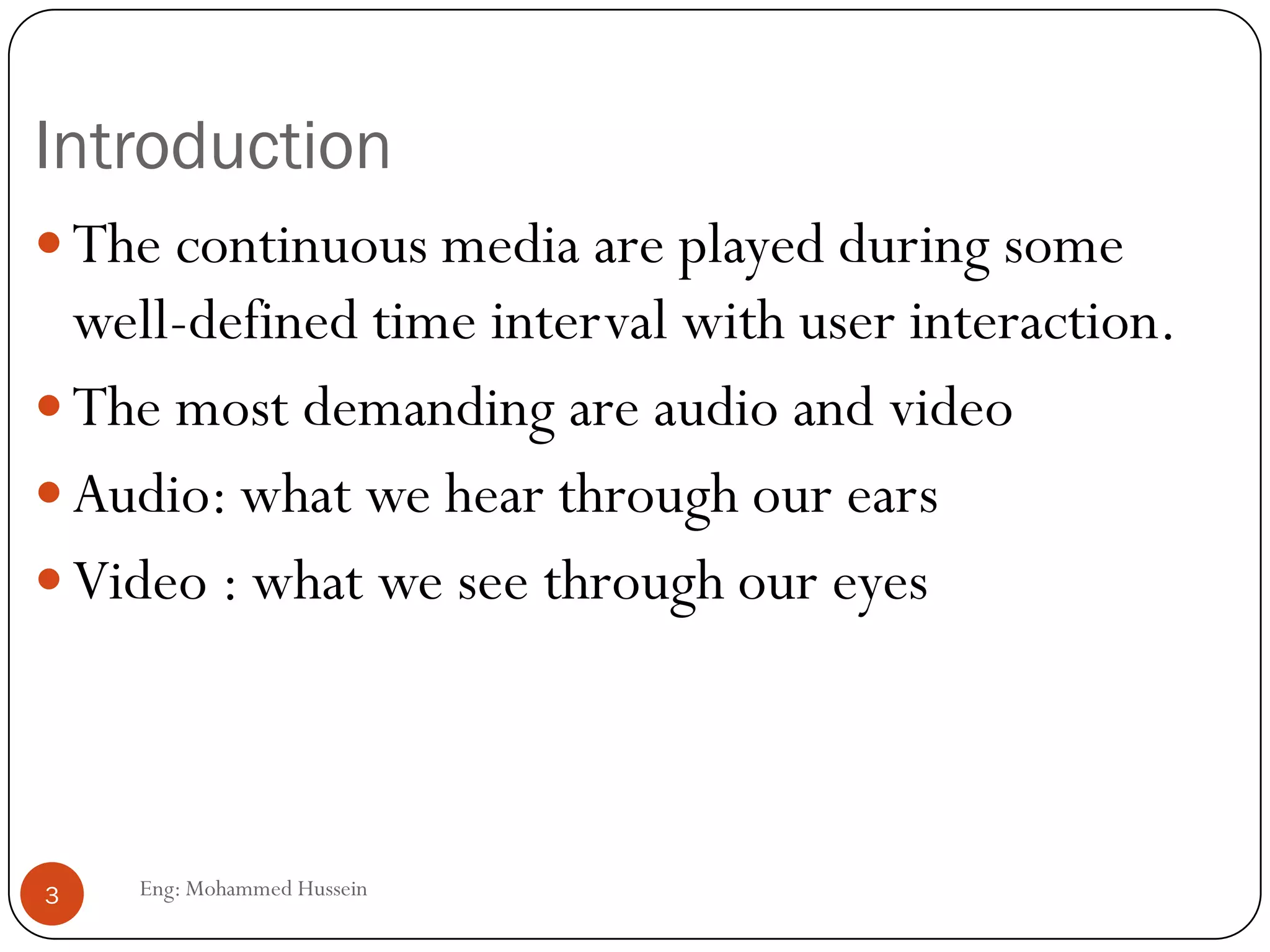 Introduction
The continuous media are played during some
well-defined time interval with user interaction.
The most demanding are audio and video
Audio: what we hear through our ears
Video : what we see through our eyes
3 Eng: Mohammed Hussein
 
