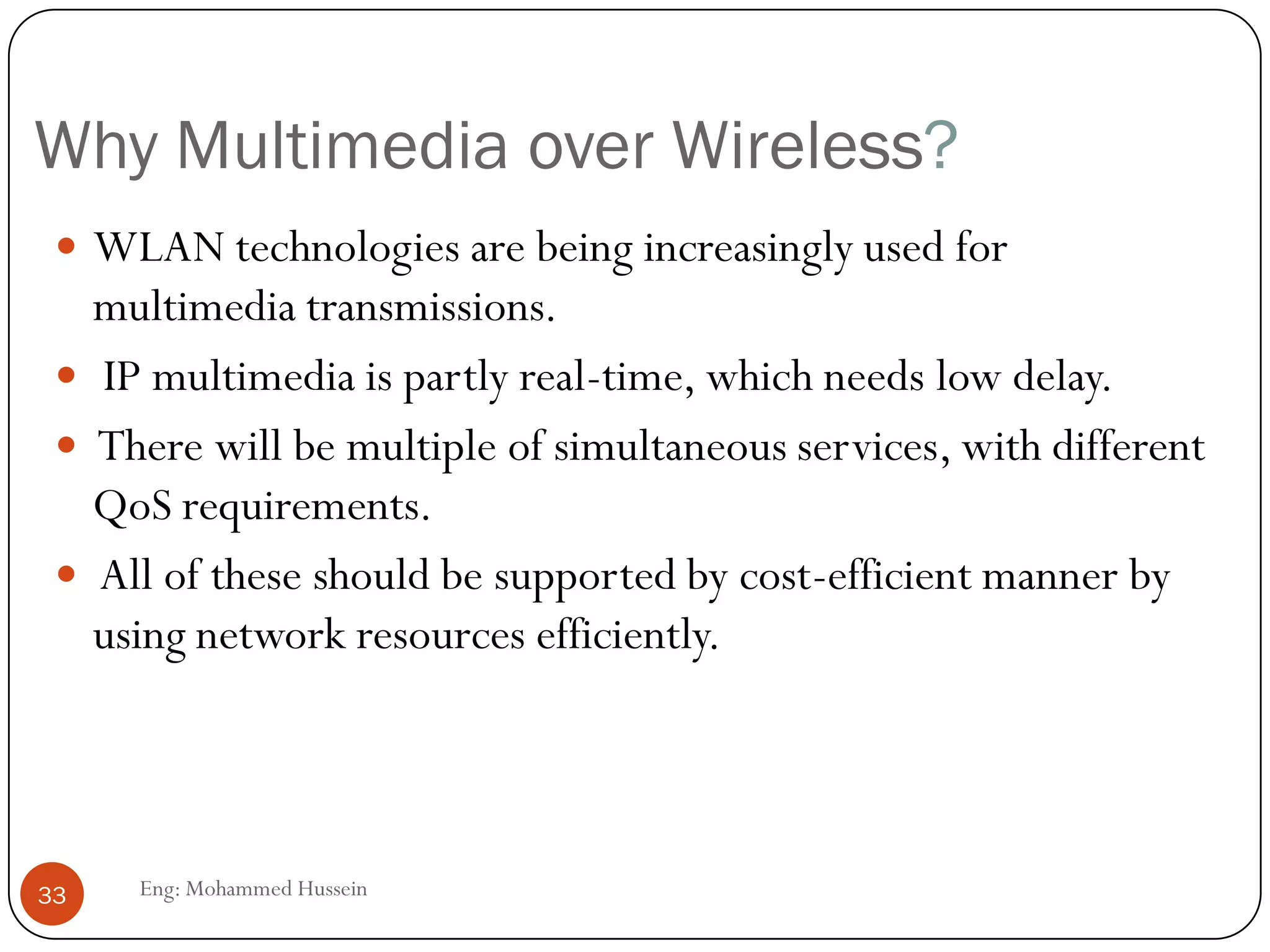 Multimedia over Wireless and Internet
The Internet Protocol (IP)-
based Internet and
wireless systems are
converging into a
ubiquitous all-IP
information transport
infrastructure.
Thus, will allow mobile and
stationary users to access
the wireless Internet for
multimedia services
anywhere, and anytime.
33 Eng: Mohammed Hussein
 