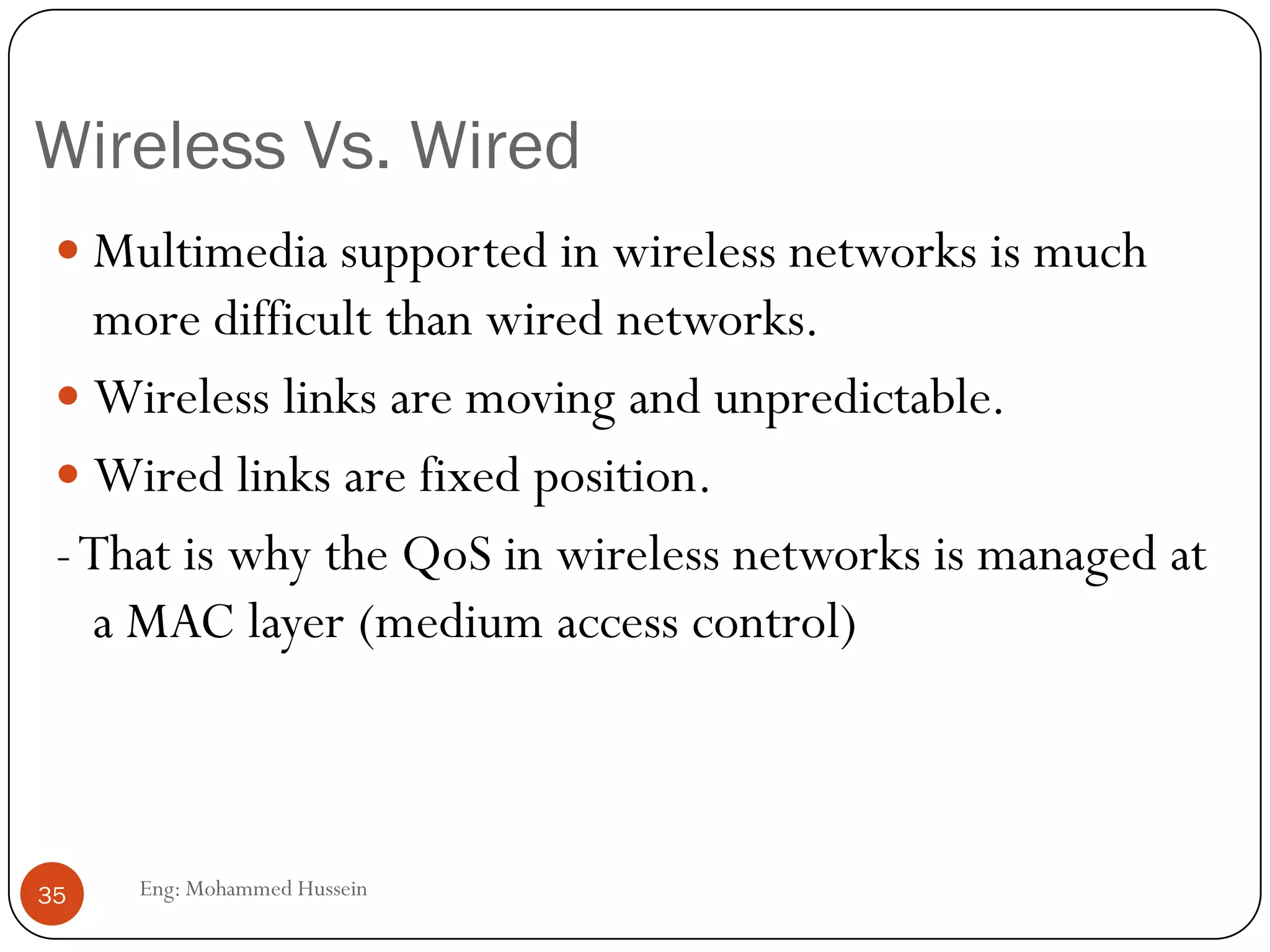 Why Multimedia over Wireless?
 WLAN technologies are being increasingly used for
multimedia transmissions.
 IP multimedia is partly real-time, which needs low delay.
 There will be multiple of simultaneous services, with different
QoS requirements.
 All of these should be supported by cost-efficient manner by
using network resources efficiently.
35 Eng: Mohammed Hussein
 
