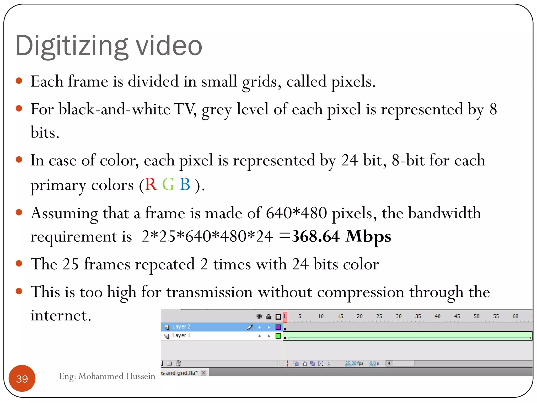 Multimedia over Internet
 The internet was not designed to carry multimedia
traffic.
 The existing protocols are:
1. TCP: Includes connection establishment, error
control, flow control and hence unsuitable for real-
time multimedia traffic.
2. UDP: connectionless protocol at the transport layer,
can deliver real-time data if error can be tolerated, as
with uncompressed audio and video.
39 Eng: Mohammed Hussein
 