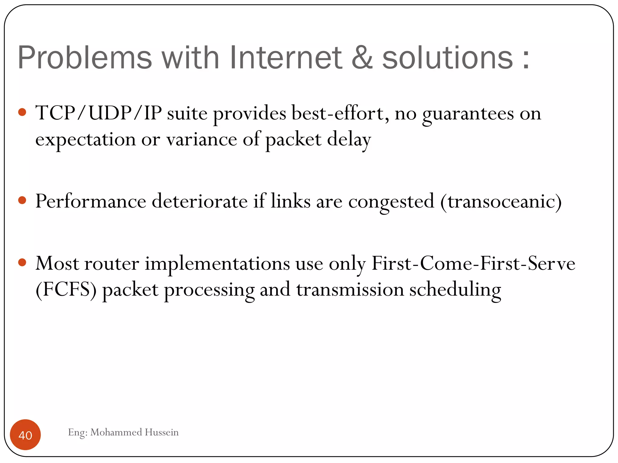 Internet for Multimedia Traffic
To make the internet support multimedia we need some
enhancements:
 Multicasting:Used in audio and video conferencing (one-to-
many). Original IP is a “best-effort” is unicast approach.
 IP multicast: an extension to original IP protocol supports
 Dynamic and distributed group membership.
 Multiple group membership.
 Multiple send/receive nodes.
 Multicast Backbone (Mbone): Real-world implementation of
IP Multicast
40 Eng: Mohammed Hussein
 