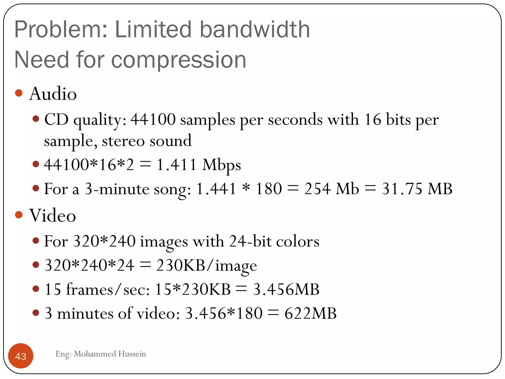 Problems and solutions
 Limited bandwidth
 Solution: Compression
 Packet Jitter
 Solution: Fixed/adaptive playout delay for Audio (example:
phone over IP)
 Packet loss
 Solution: FEC, Interleaving
43 Eng: Mohammed Hussein
 