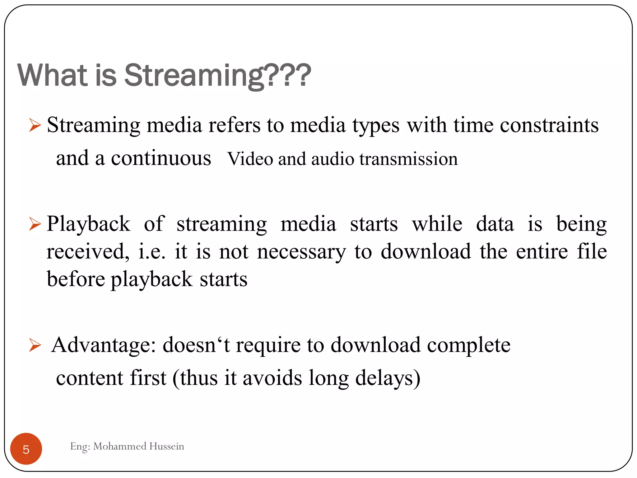 What is Streaming???
 Streaming media refers to media types with time constraints
and a continuous Video and audio transmission
 Playback of streaming media starts while data is being
received, i.e. it is not necessary to download the entire file
before playback starts
 Advantage: doesn‘t require to download complete
content first (thus it avoids long delays)
5 Eng: Mohammed Hussein
 