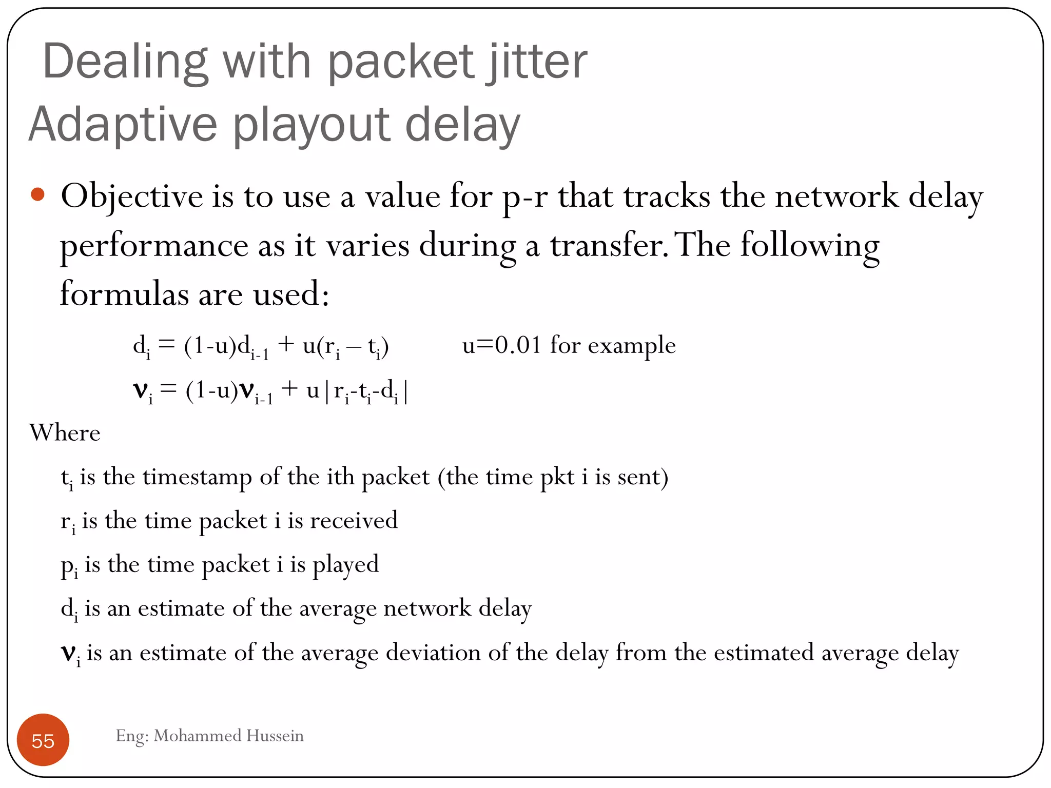 Video Compression: MPEG
 MPEG uses inter-frame encoding
 Exploits the similarity between consecutive frames
 Three frame types
 I frame: independent encoding of the frame (JPEG) :Coded without reference to
other frames.
 P frame: encodes difference relative to I-frame (predicted) : Coded with reference to
a previous reference frame (either I or P).
 B frame: encodes difference relative to interpolated frame: Coded with reference to
both previous and future reference frames (either I or P).
 Note that frames will have different sizes
 Complex encoding, e.g. motion of pixel blocks, scene changes, …
 Decoding is easier then encoding
 MPEG often uses fixed-rate encoding
I PB B BB B BP
55
Eng: Mohammed Hussein
Transmit Order
IBBPBBPBB
 