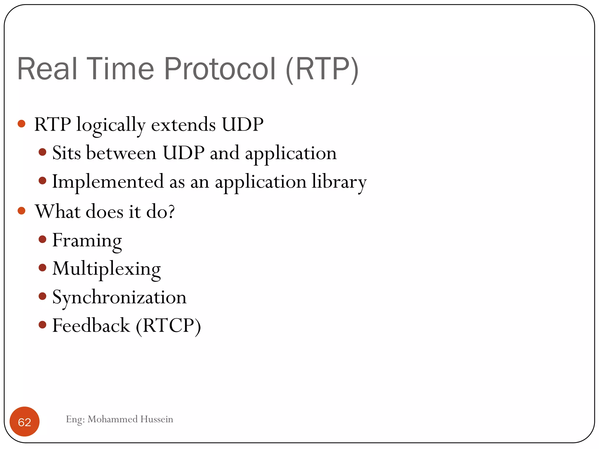 Dealing with packet jitter
Adaptive playout delay
 Objective is to use a value for p-r that tracks the network delay
performance as it varies during a transfer.
 The following formulas are used:
di = (1-u)di-1 + u(ri – ti) u=0.01 for example
i = (1-u)i-1 + u|ri-ti-di|
Where
ti is the timestamp of the ith packet (the time pkt i is sent)
ri is the time packet i is received
pi is the time packet i is played
di is an estimate of the average network delay
i is an estimate of the average deviation of the delay from the estimated average delay
62 Eng: Mohammed Hussein
 