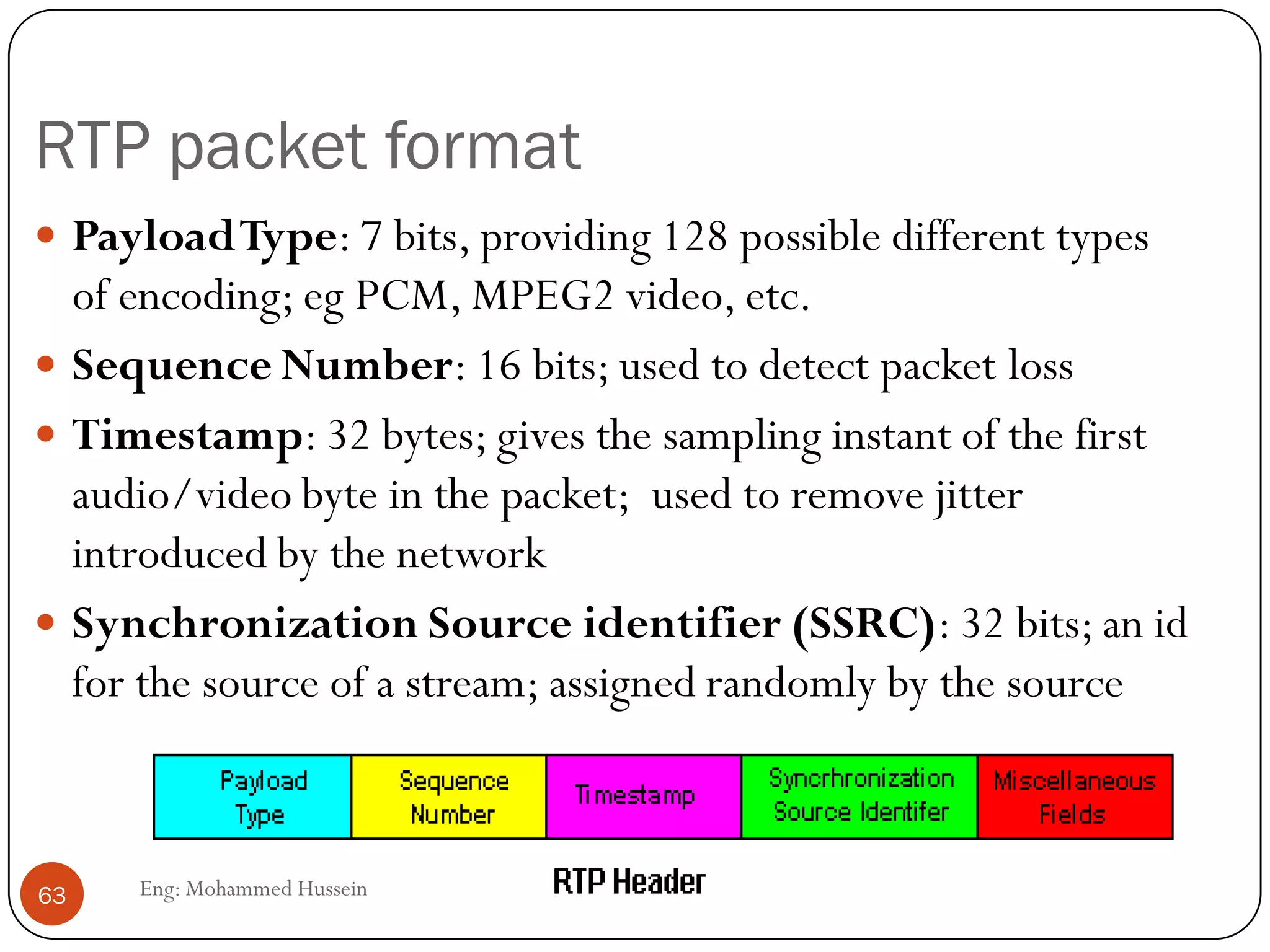 Problem: Packet loss
Eng: Mohammed Hussein63
 Loss is in a broader sense: packet never arrives or arrives later than
its scheduled playout time
 Since retransmission is inappropriate for RealTime applications,
FEC or Interleaving are used to reduce loss impact.
 