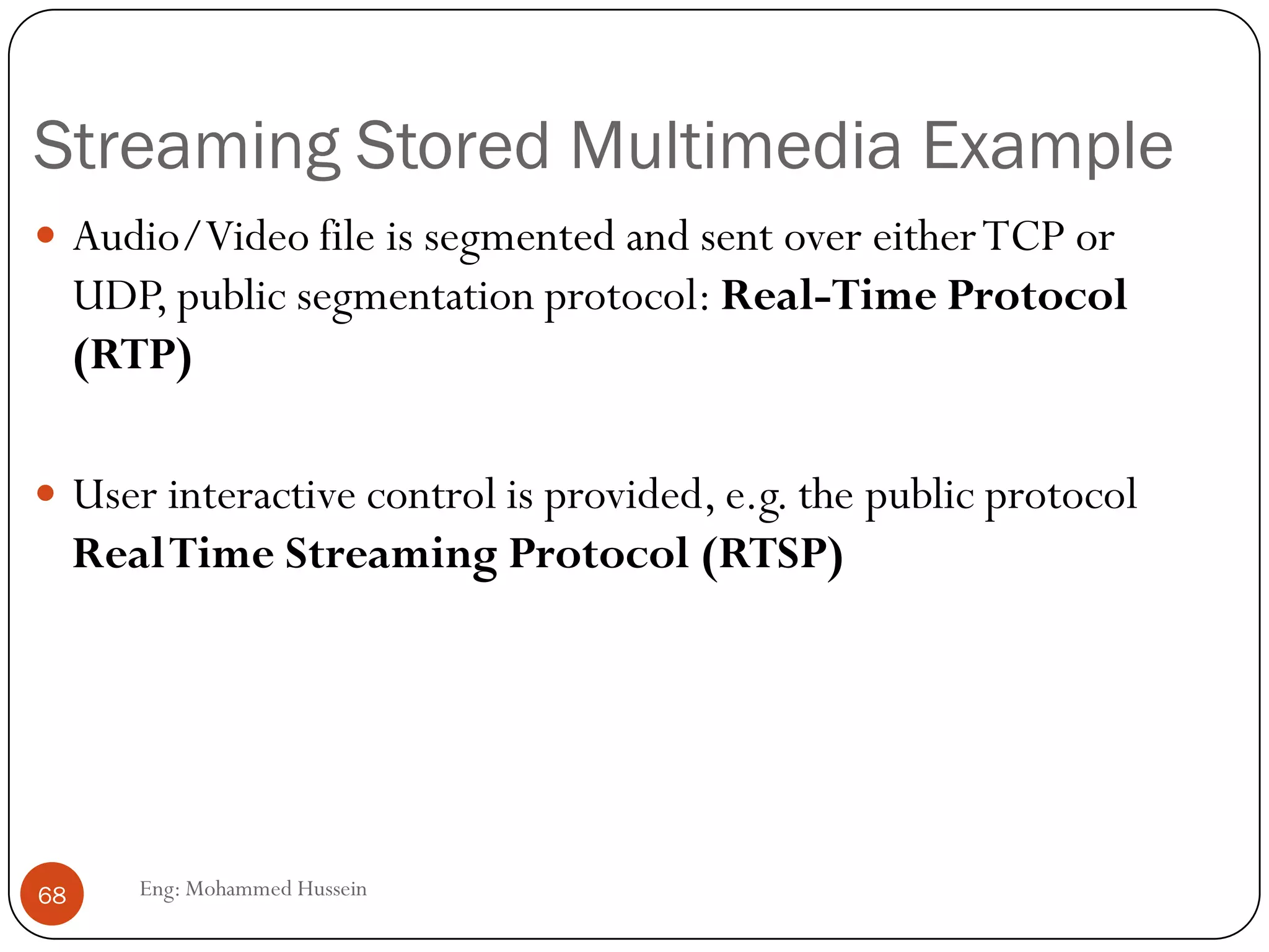 Internet for Multimedia Traffic
 Another enhancements required.
 UDP is more suitable thanTCP for interactive traffic. But, it requires the
services of RTP.
 Real-timeTransport protocol (RTP):
 Application layer protocol designed to handle real time traffic
 RTP provides and-to-end transport services to real-time audio, video
and simulation data. So RTP used for data communication and RCTP
used for control signal communication.
 However, It does not provide QoS guarantees. RTP encapsulation is
only seen at the end systems: it is not seen by intermediate routers.
68 Eng: Mohammed Hussein
 
