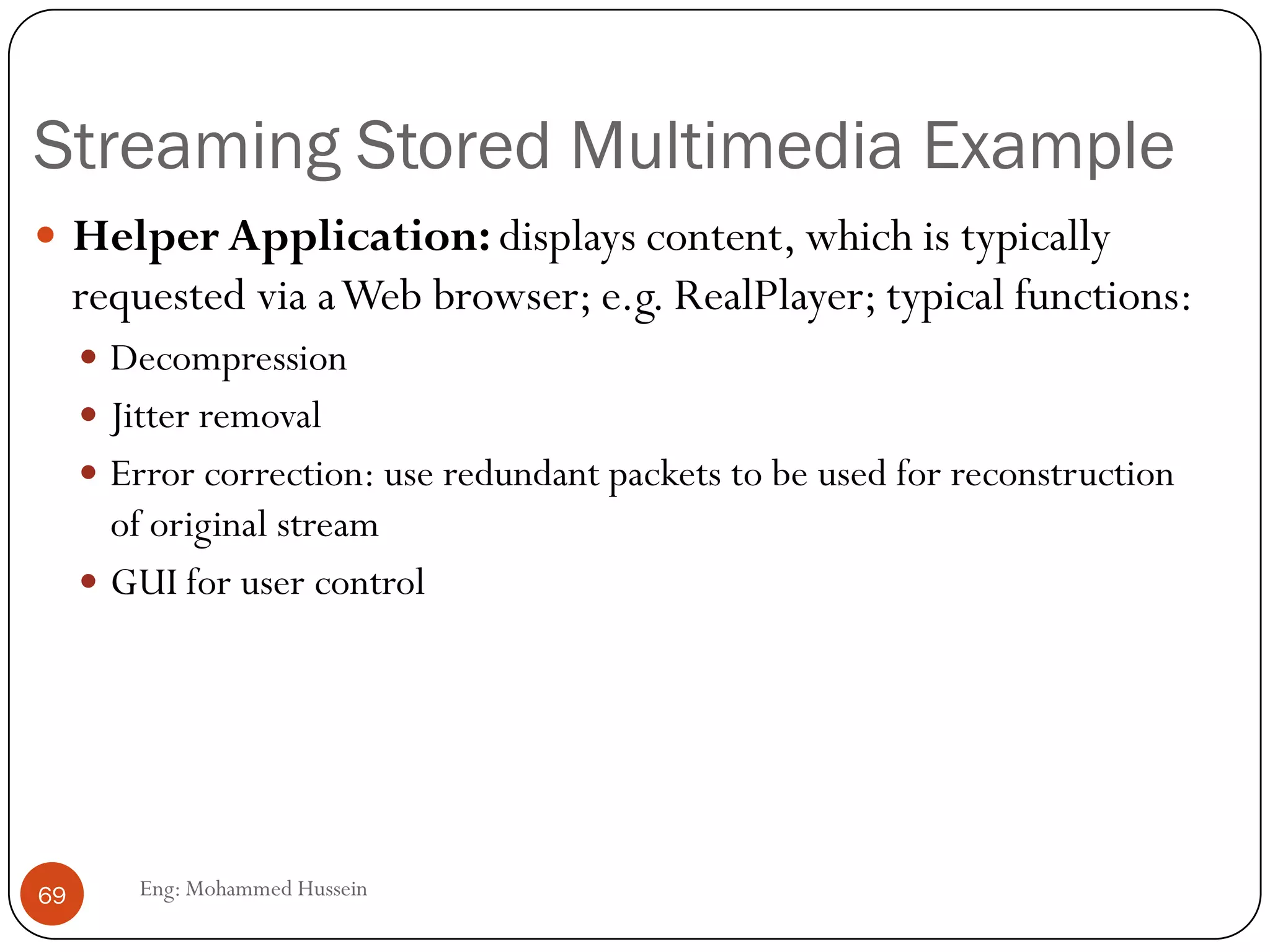 RTP runs on top of UDP
• RTP does not provide any mechanism to ensure timely delivery of data or
provide other quality of service guarantees.
• RTP encapsulation is only seen at the end systems: it is not seen by
intermediate routers.
• Routers providing best-effort service do not make any special effort to ensure that
RTP packets arrive at the destination in a timely matter.
69
Eng: Mohammed Hussein
RTP extend UDP and uses a even numbered
UDP port and the next number is used by a
companion protocol RealTimeTransport
Control protocol (RCTP).
• port numbers, IP addresses
• payload type identification
• packet sequence numbering
• time-stamping
 