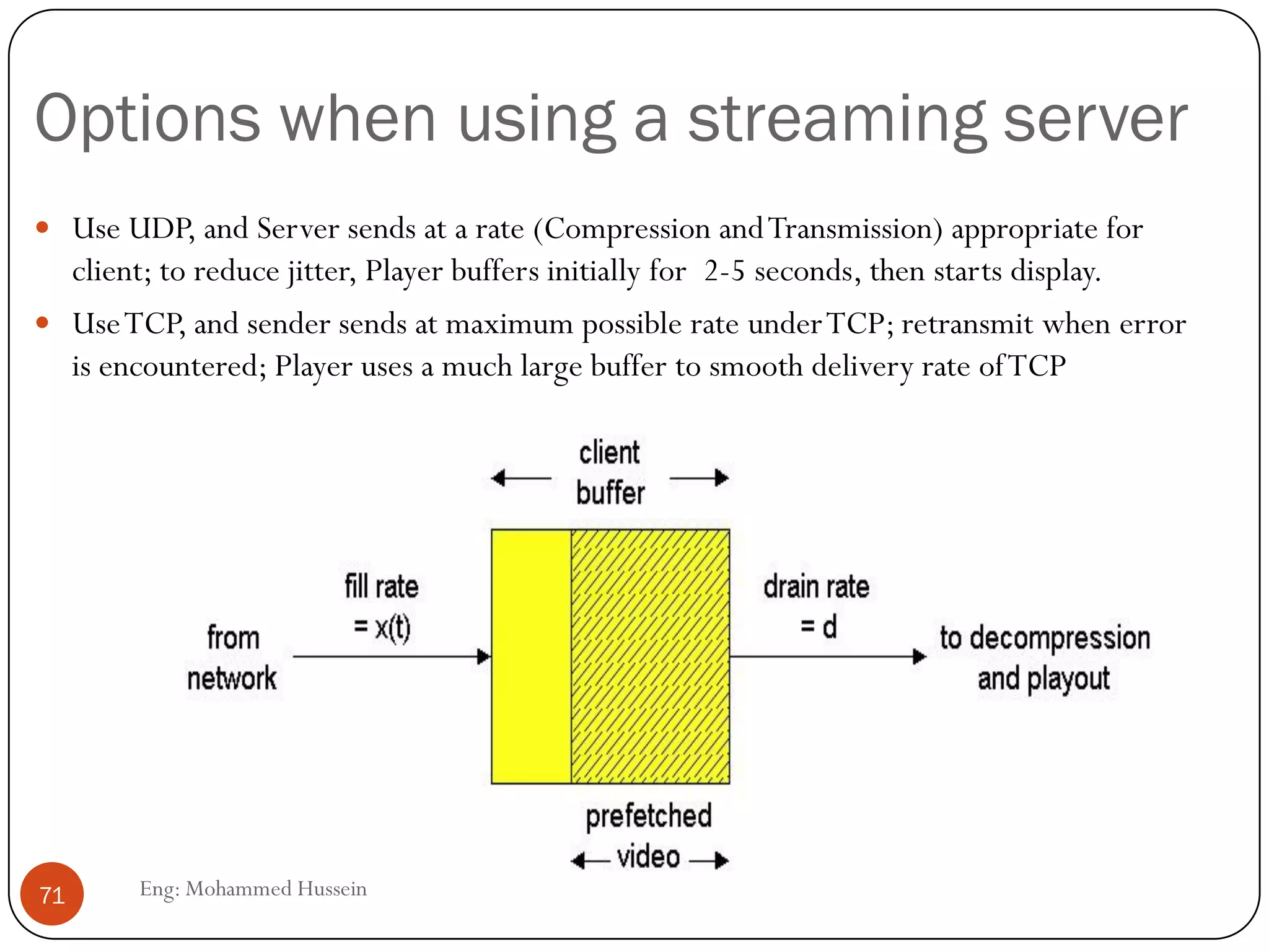 Timestamp vs. Sequence No
 Timestamps relates packets to real time
 Timestamp value sampled from a media specific clock
 Sequence number relates packets to other packets
 Audio silence example :
 Consider audio data type
 What do you want to send during silence?
 Not sending anything
 Why might this cause problems?
 Other side needs to distinguish between loss and silence
 Receiver usesTimestamps and sequence No. to figure out what
happened .
71 Eng: Mohammed Hussein
 