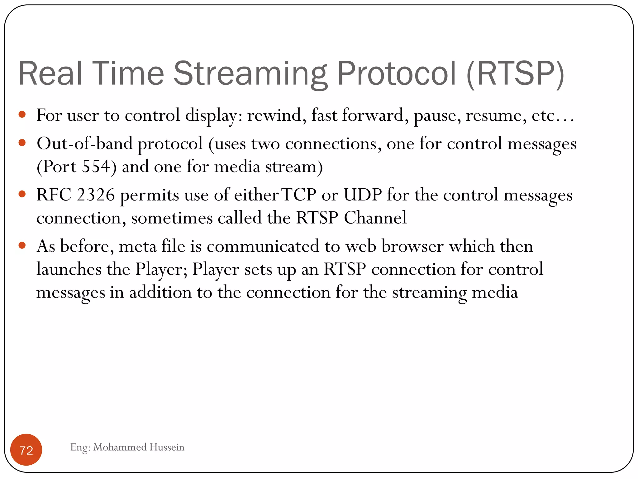 RTP Control Protocol (RTCP)
 Used in conjunction with RTP. Used to exchange control information
between the sender and the receiver.
 Three reports are defined: Receiver reception, Sender, and Source
description.
 Reports contain statistics such as the number of packets sent, number
of packets lost, inter-arrival jitter
 Typically, limit the
RTCP bandwidth to 5%.
Approximately one
sender report for three
receiver reports
72 Eng: Mohammed Hussein
 