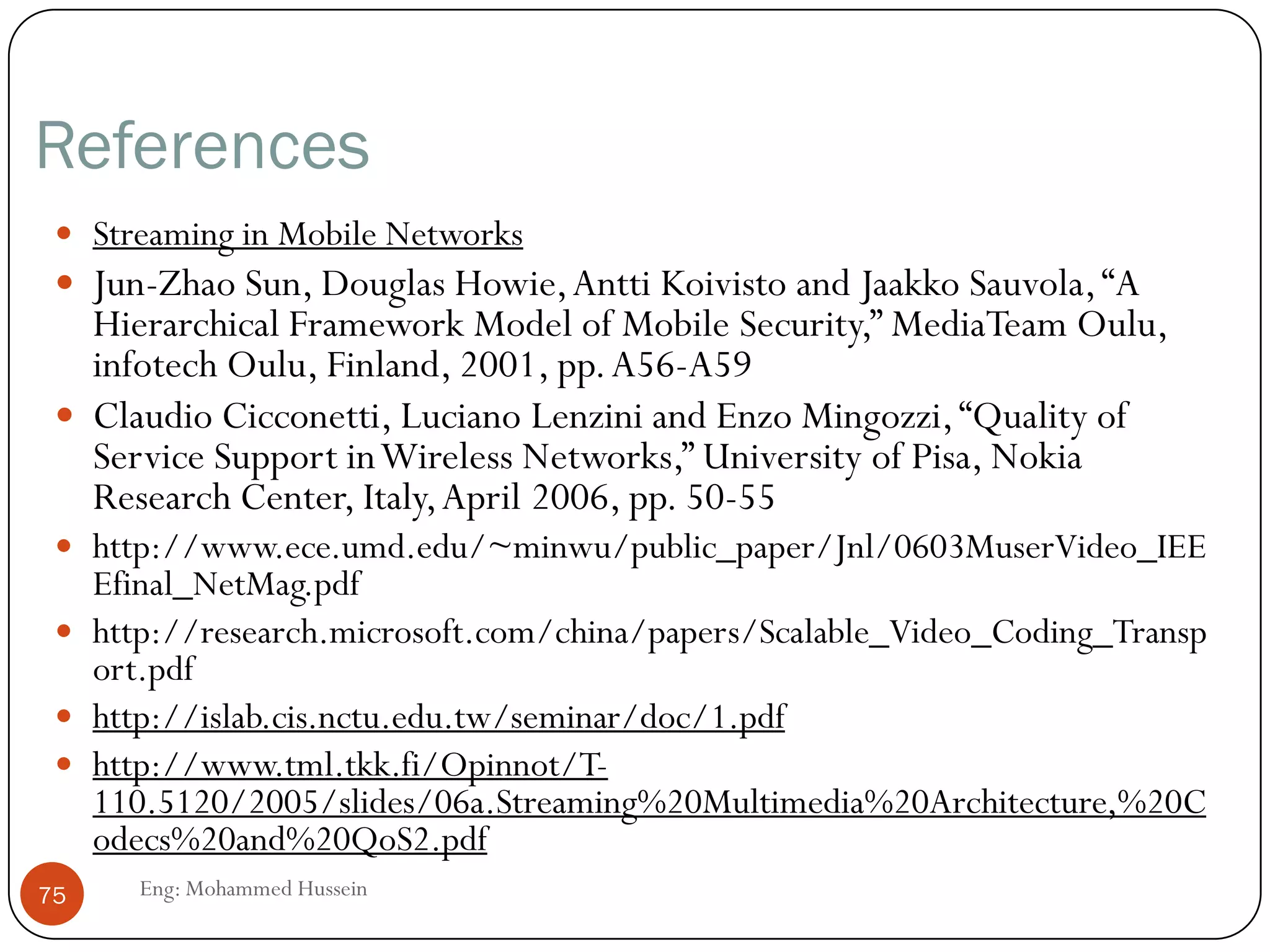 Streaming Stored Multimedia Example
 Helper Application: displays content, which is typically
requested via aWeb browser; e.g. RealPlayer; typical functions:
 Decompression
 Jitter removal
 Error correction: use redundant packets to be used for reconstruction
of original stream
 GUI for user control
75 Eng: Mohammed Hussein
 