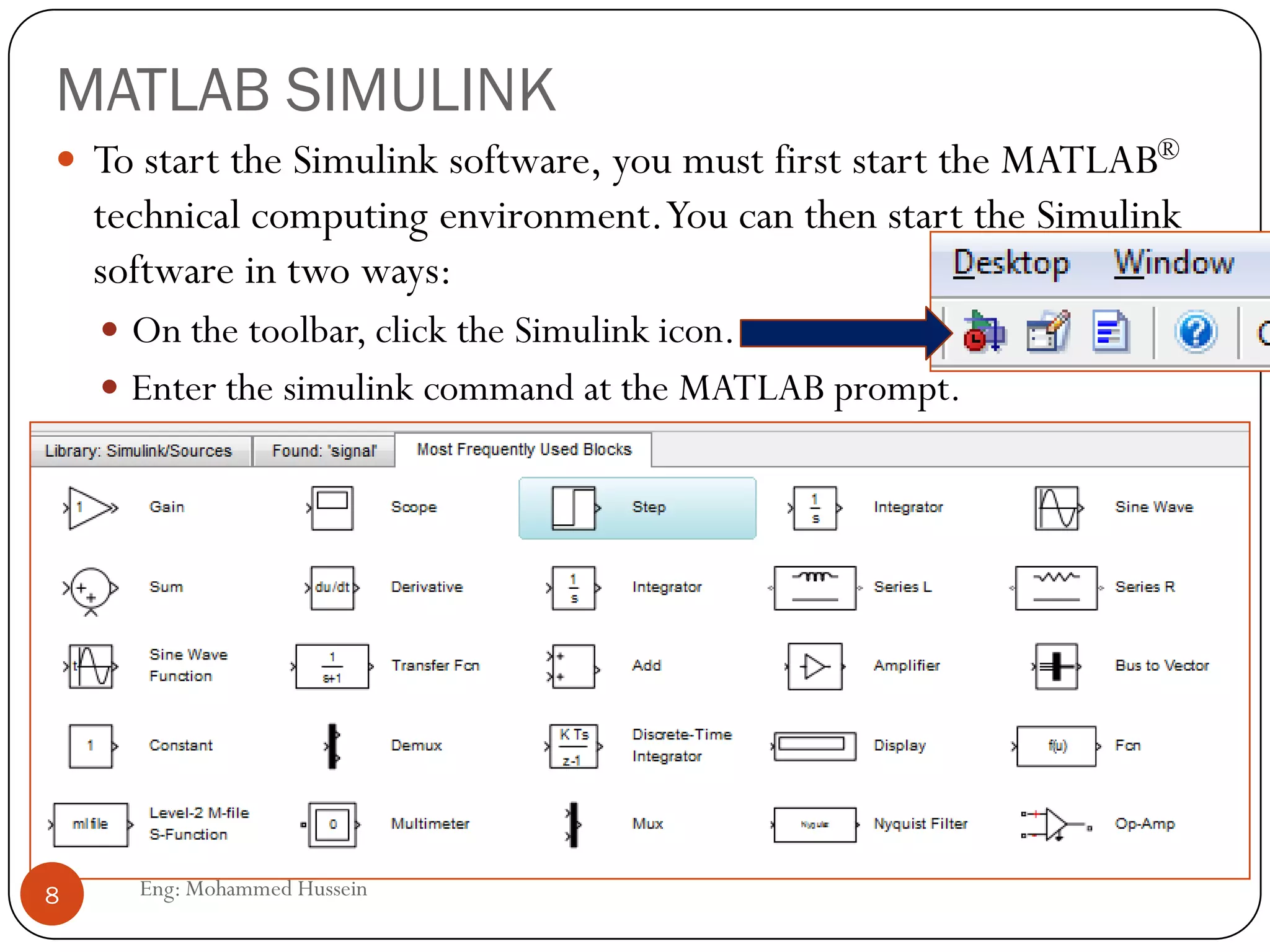 MATLAB SIMULINK
 To start the Simulink software, you must first start the MATLAB®
technical computing environment.You can then start the Simulink
software in two ways:
 On the toolbar, click the Simulink icon.
 Enter the simulink command at the MATLAB prompt.
8 Eng: Mohammed Hussein
 
