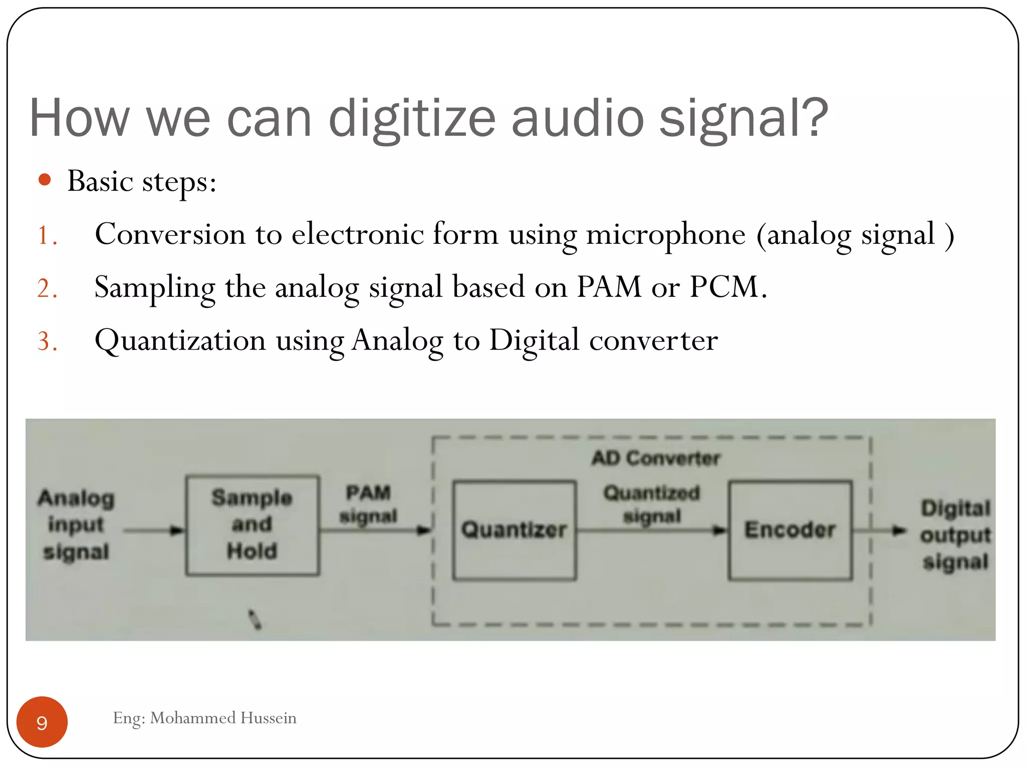 How we can digitize audio signal?
 Basic steps:
1. Conversion to electronic form using microphone (analog signal )
2. Sampling the analog signal based on PAM or PCM.
3. Quantization using Analog to Digital converter
9 Eng: Mohammed Hussein
 