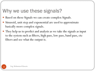 Why we use these signals?
 Based on these Signals we can create complex Signals.
 Sinusoid, unit step and exponential are used to approximate
basically more complex signals.
 They help us to predict and analysis as we take the signals as input
to the system such as filters, high pass, low pass, band pass, etc
filters and see what the output is.
12 Eng: Mohammed Hussein
 