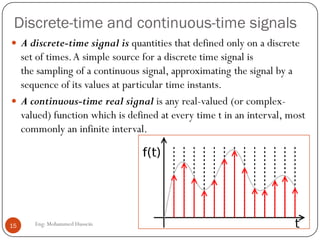 Discrete-time and continuous-time signals
 A discrete-time signal is quantities that defined only on a discrete
set of times.A simple source for a discrete time signal is
the sampling of a continuous signal, approximating the signal by a
sequence of its values at particular time instants.
 A continuous-time real signal is any real-valued (or complex-
valued) function which is defined at every time t in an interval, most
commonly an infinite interval.
15 Eng: Mohammed Hussein
 