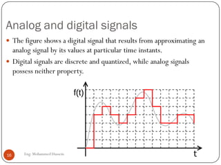Analog and digital signals
 The figure shows a digital signal that results from approximating an
analog signal by its values at particular time instants.
 Digital signals are discrete and quantized, while analog signals
possess neither property.
16 Eng: Mohammed Hussein
 