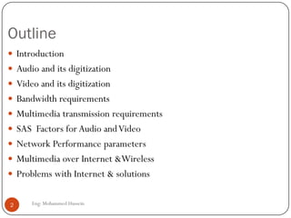 Outline
 Introduction
 Audio and its digitization
 Video and its digitization
 Bandwidth requirements
 Multimedia transmission requirements
 SAS Factors for Audio andVideo
 Network Performance parameters
 Multimedia over Internet &Wireless
 Problems with Internet & solutions
2 Eng: Mohammed Hussein
 
