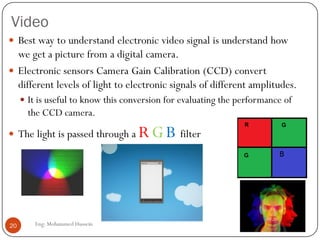 Video
 Best way to understand electronic video signal is understand how
we get a picture from a digital camera.
 Electronic sensors Camera Gain Calibration (CCD) convert
different levels of light to electronic signals of different amplitudes.
 It is useful to know this conversion for evaluating the performance of
the CCD camera.
 The light is passed through a RGB filter
20 Eng: Mohammed Hussein
 