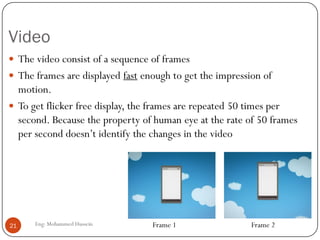 Video
Eng: Mohammed Hussein21
 The video consist of a sequence of frames
 The frames are displayed fast enough to get the impression of
motion.
 To get flicker free display, the frames are repeated 50 times per
second. Because the property of human eye at the rate of 50 frames
per second doesn’t identify the changes in the video
Frame 1 Frame 2
 