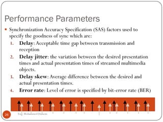 Multimedia Transmission Requirements
Eng: Mohammed Hussein26
Qualitative requirements are:
1. Response of the human ear (20 Hz to 20 KHz, sensitive to changes
to signal levels rather than absolute values, for animal can be more
then human ).
2. Response of the Human Eye (retains for few msec before decaying)
3. Tolerance to Error ( Higher error rate tolerance for uncompressed
signals), also as we communicate with network there became an
error after compressed.
4. Tolerance to delay and variation in delay (small for live applications)
5. Lip synchronization (most critical aspect) to avoid overlap.
 