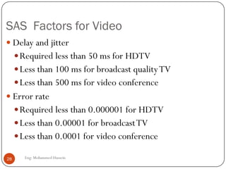 Performance Parameters
 Synchronization Accuracy Specification (SAS) factors used to
specify the goodness of sync which are:
1. Delay:Acceptable time gap between transmission and
reception
2. Delay jitter: the variation between the desired presentation
times and actual presentation times of streamed multimedia
objects.
3. Delay skew:Average difference between the desired and
actual presentation times.
4. Error rate: Level of error is specified by bit-error rate (BER)
28 Eng: Mohammed Hussein
 
