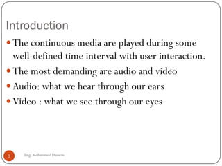 Introduction
The continuous media are played during some
well-defined time interval with user interaction.
The most demanding are audio and video
Audio: what we hear through our ears
Video : what we see through our eyes
3 Eng: Mohammed Hussein
 