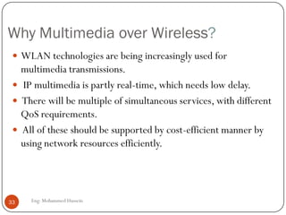 Multimedia over Wireless and Internet
The Internet Protocol (IP)-
based Internet and
wireless systems are
converging into a
ubiquitous all-IP
information transport
infrastructure.
Thus, will allow mobile and
stationary users to access
the wireless Internet for
multimedia services
anywhere, and anytime.
33 Eng: Mohammed Hussein
 