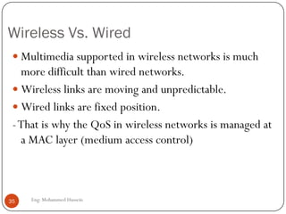 Why Multimedia over Wireless?
 WLAN technologies are being increasingly used for
multimedia transmissions.
 IP multimedia is partly real-time, which needs low delay.
 There will be multiple of simultaneous services, with different
QoS requirements.
 All of these should be supported by cost-efficient manner by
using network resources efficiently.
35 Eng: Mohammed Hussein
 