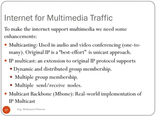 Wireless Vs. Wired
 Multimedia supported in wireless networks is much
more difficult than wired networks.
 Wireless links are moving and unpredictable.
 Wired links are fixed position.
-That is why the QoS in wireless networks is managed at
a MAC layer (medium access control)
37 Eng: Mohammed Hussein
 