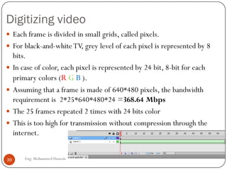 Multimedia over Internet
 The internet was not designed to carry multimedia
traffic.
 The existing protocols are:
1. TCP: Includes connection establishment, error
control, flow control and hence unsuitable for real-
time multimedia traffic.
2. UDP: connectionless protocol at the transport layer,
can deliver real-time data if error can be tolerated, as
with uncompressed audio and video.
39 Eng: Mohammed Hussein
 