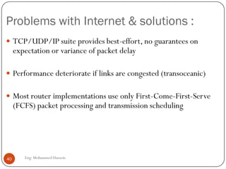 Internet for Multimedia Traffic
To make the internet support multimedia we need some
enhancements:
 Multicasting:Used in audio and video conferencing (one-to-
many). Original IP is a “best-effort” is unicast approach.
 IP multicast: an extension to original IP protocol supports
 Dynamic and distributed group membership.
 Multiple group membership.
 Multiple send/receive nodes.
 Multicast Backbone (Mbone): Real-world implementation of
IP Multicast
40 Eng: Mohammed Hussein
 
