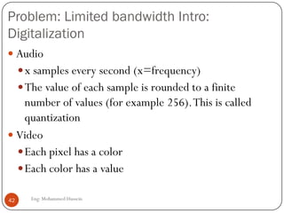 Problems with Internet & solutions :
 TCP/UDP/IP suite provides best-effort, no guarantees on
expectation or variance of packet delay
 Performance deteriorate if links are congested (transoceanic)
 Most router implementations use only First-Come-First-Serve
(FCFS) packet processing and transmission scheduling
42 Eng: Mohammed Hussein
 