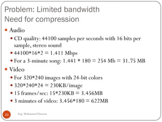 Problems and solutions
 Limited bandwidth
 Solution: Compression
 Packet Jitter
 Solution: Fixed/adaptive playout delay for Audio (example:
phone over IP)
 Packet loss
 Solution: FEC, Interleaving
43 Eng: Mohammed Hussein
 