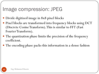 Problem: Limited bandwidth Intro:
Digitalization
 Audio
x samples every second (x=frequency)
The value of each sample is rounded to a finite
number of values (for example 256).This is called
quantization.
 Video
Each pixel has a color
Each color has a value
45 Eng: Mohammed Hussein
 