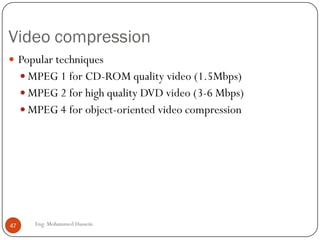 Audio compression
 Several techniques
 GSM (13 kbps), G.729(8 kbps), G723.3(6.4 and 5.3kbps)
 MPEG 1 layer 3 (also known as MP3)
 Typical compress rates 96kbps, 128kbps, 160kbps
 Very little sound degradation
 If file is broken up, each piece is still playable
 Complex (psychoacoustic masking, redundancy reduction, and bit
reservoir buffering)
 3-minute song (128kbps) : 2.8MB
47 Eng: Mohammed Hussein
 