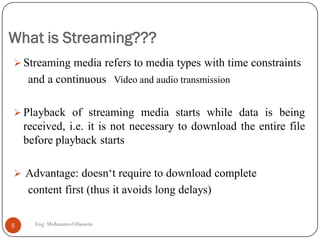 What is Streaming???
 Streaming media refers to media types with time constraints
and a continuous Video and audio transmission
 Playback of streaming media starts while data is being
received, i.e. it is not necessary to download the entire file
before playback starts
 Advantage: doesn‘t require to download complete
content first (thus it avoids long delays)
5 Eng: Mohammed Hussein
 