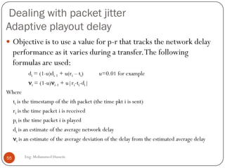 Video Compression: MPEG
 MPEG uses inter-frame encoding
 Exploits the similarity between consecutive frames
 Three frame types
 I frame: independent encoding of the frame (JPEG) :Coded without reference to
other frames.
 P frame: encodes difference relative to I-frame (predicted) : Coded with reference to
a previous reference frame (either I or P).
 B frame: encodes difference relative to interpolated frame: Coded with reference to
both previous and future reference frames (either I or P).
 Note that frames will have different sizes
 Complex encoding, e.g. motion of pixel blocks, scene changes, …
 Decoding is easier then encoding
 MPEG often uses fixed-rate encoding
I PB B BB B BP
55
Eng: Mohammed Hussein
Transmit Order
IBBPBBPBB
 