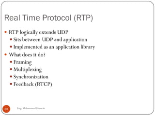 Dealing with packet jitter
Adaptive playout delay
 Objective is to use a value for p-r that tracks the network delay
performance as it varies during a transfer.
 The following formulas are used:
di = (1-u)di-1 + u(ri – ti) u=0.01 for example
i = (1-u)i-1 + u|ri-ti-di|
Where
ti is the timestamp of the ith packet (the time pkt i is sent)
ri is the time packet i is received
pi is the time packet i is played
di is an estimate of the average network delay
i is an estimate of the average deviation of the delay from the estimated average delay
62 Eng: Mohammed Hussein
 