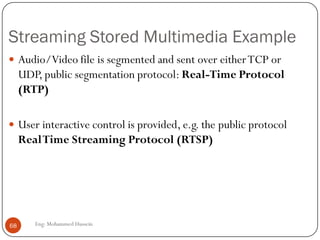Internet for Multimedia Traffic
 Another enhancements required.
 UDP is more suitable thanTCP for interactive traffic. But, it requires the
services of RTP.
 Real-timeTransport protocol (RTP):
 Application layer protocol designed to handle real time traffic
 RTP provides and-to-end transport services to real-time audio, video
and simulation data. So RTP used for data communication and RCTP
used for control signal communication.
 However, It does not provide QoS guarantees. RTP encapsulation is
only seen at the end systems: it is not seen by intermediate routers.
68 Eng: Mohammed Hussein
 